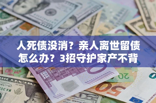 济南人死债没消？亲人离世留债怎么办？3招守护家产不背锅