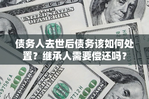 济南债务人去世后债务该如何处置？继承人需要偿还吗？