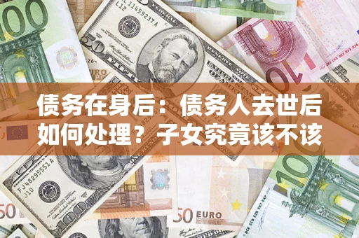 济南债务在身后：债务人去世后如何处理？子女究竟该不该还钱？