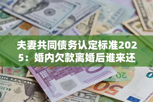 济南夫妻共同债务认定标准2025：婚内欠款离婚后谁来还？