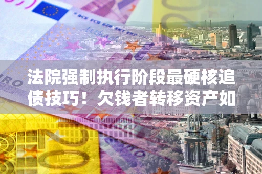 济南法院强制执行阶段最硬核追债技巧！欠钱者转移资产如何破解？