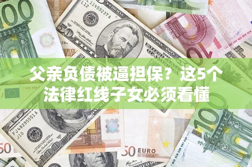 济南父亲负债被逼担保？这5个法律红线子女必须看懂