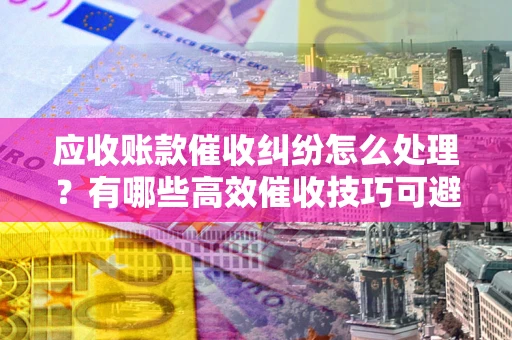 济南应收账款催收纠纷怎么处理？有哪些高效催收技巧可避免坏账？